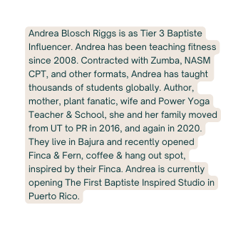 Andrea Blosch Riggs is as Tier 3 Baptiste Influencer Andrea has been teaching fitness since 2008 Contracted with Zumba NASM CPT and other formats Andrea has taught thousands of students globally Author mother plant fanatic wife and Power Yoga Teacher School she and her family moved from UT to PR in 2016 and again in 2020 They live in Bajura and recently opened Finca Fern coffee hang out spot inspired by their Finca Andrea is currently opening The First Baptiste Inspired Studio in Puerto Rico